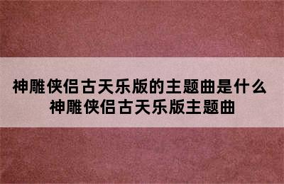 神雕侠侣古天乐版的主题曲是什么 神雕侠侣古天乐版主题曲